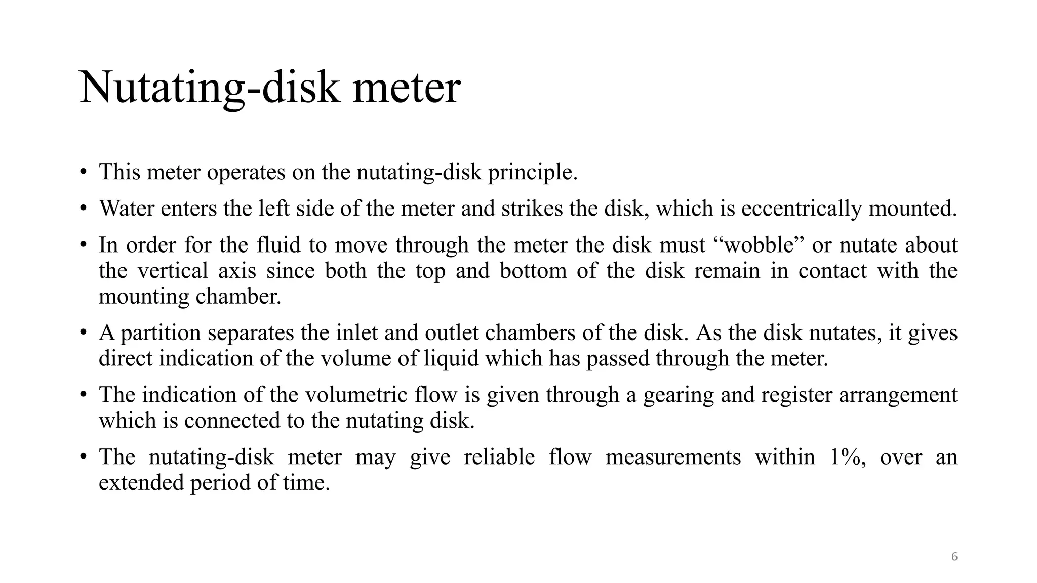 Nutating-disk meter
• This meter operates on the nutating-disk principle.
• Water enters the left side of the meter and strikes the disk, which is eccentrically mounted.
• In order for the fluid to move through the meter the disk must “wobble” or nutate about
the vertical axis since both the top and bottom of the disk remain in contact with the
mounting chamber.
• A partition separates the inlet and outlet chambers of the disk. As the disk nutates, it gives
direct indication of the volume of liquid which has passed through the meter.
• The indication of the volumetric flow is given through a gearing and register arrangement
which is connected to the nutating disk.
• The nutating-disk meter may give reliable flow measurements within 1%, over an
extended period of time.
6
 