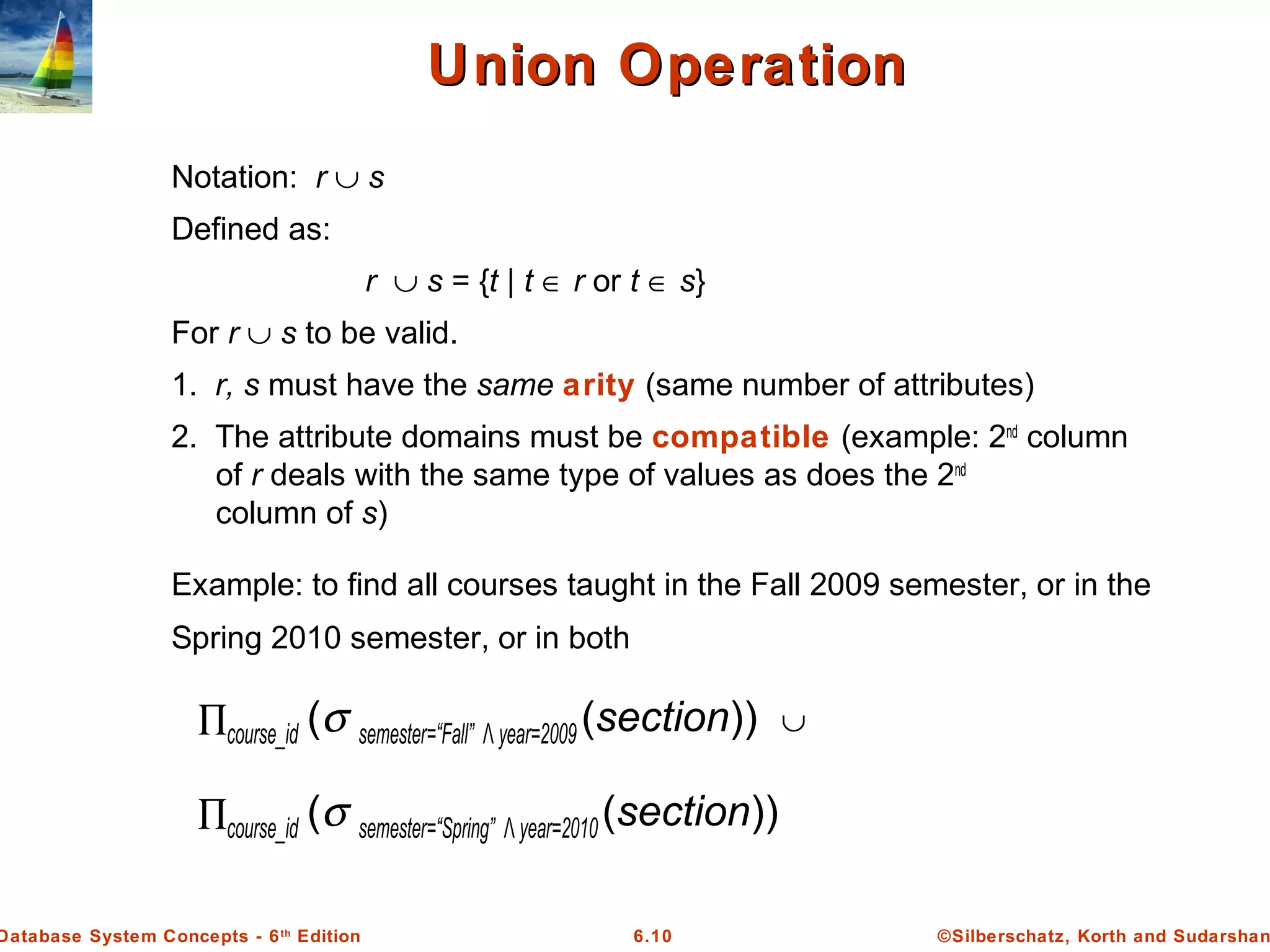 ©Silberschatz, Korth and Sudarshan6.10Database System Concepts - 6th
Edition
Union OperationUnion Operation
Notation: r ∪ s
Defined as:
r ∪ s = {t | t ∈ r or t ∈ s}
For r ∪ s to be valid.
1. r, s must have the same arity (same number of attributes)
2. The attribute domains must be compatible (example: 2nd
column
of r deals with the same type of values as does the 2nd
column of s)
Example: to find all courses taught in the Fall 2009 semester, or in the
Spring 2010 semester, or in both
∏course_id (σ semester=“Fall” Λ year=2009 (section)) ∪
∏course_id (σ semester=“Spring” Λ year=2010(section))
 