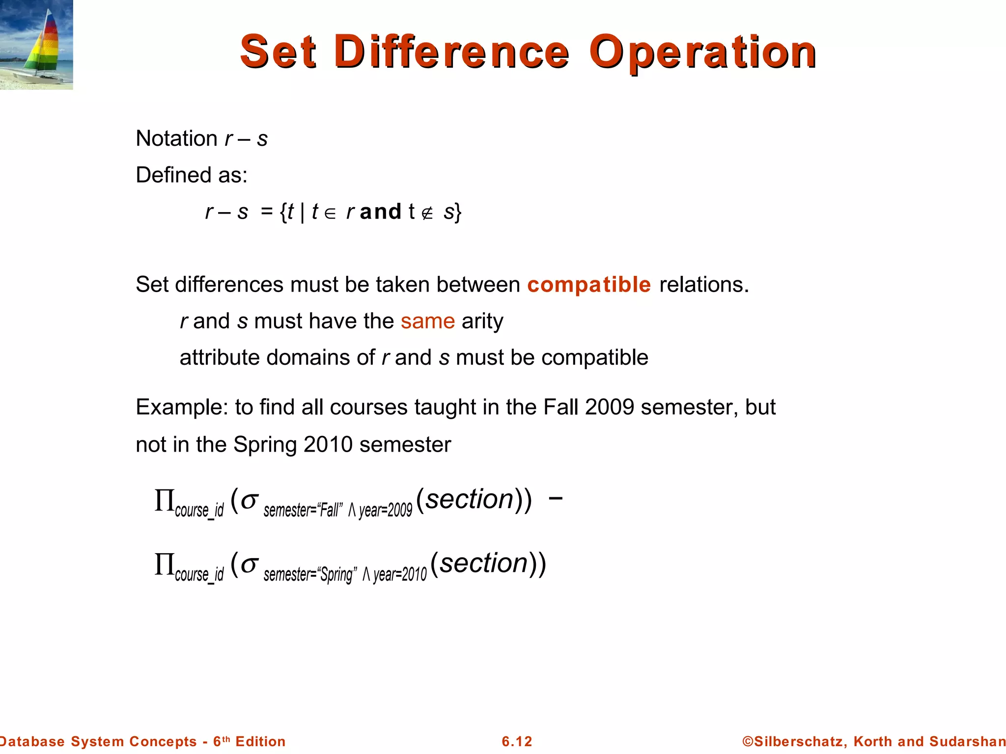 ©Silberschatz, Korth and Sudarshan6.12Database System Concepts - 6th
Edition
Set Difference OperationSet Difference Operation
Notation r – s
Defined as:
r – s = {t | t ∈ r and t ∉ s}
Set differences must be taken between compatible relations.
r and s must have the same arity
attribute domains of r and s must be compatible
Example: to find all courses taught in the Fall 2009 semester, but
not in the Spring 2010 semester
∏course_id (σ semester=“Fall” Λ year=2009 (section)) −
∏course_id (σ semester=“Spring” Λ year=2010 (section))
 