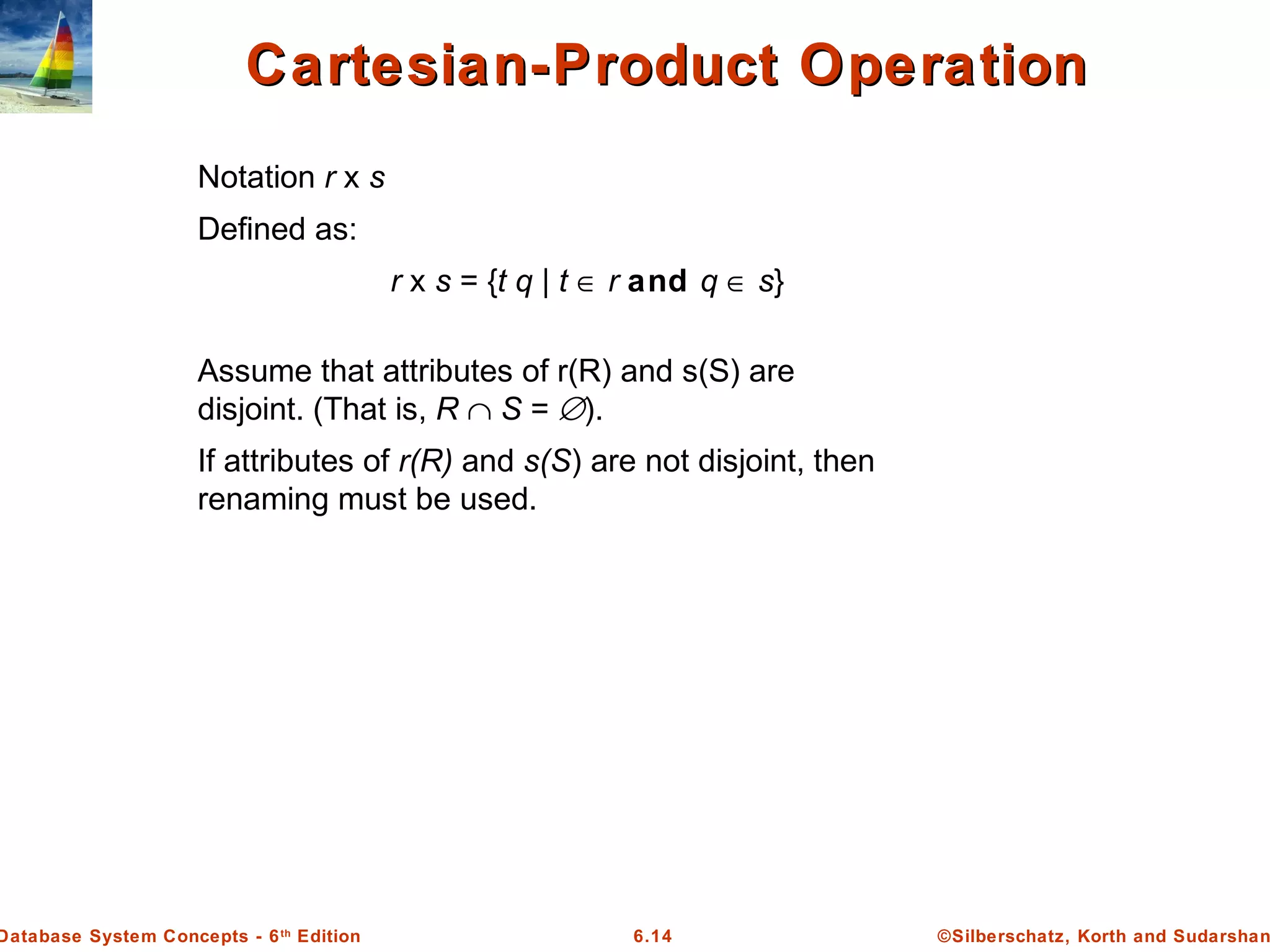 ©Silberschatz, Korth and Sudarshan6.14Database System Concepts - 6th
Edition
Cartesian-Product OperationCartesian-Product Operation
Notation r x s
Defined as:
r x s = {t q | t ∈ r and q ∈ s}
Assume that attributes of r(R) and s(S) are
disjoint. (That is, R ∩ S = ∅).
If attributes of r(R) and s(S) are not disjoint, then
renaming must be used.
 