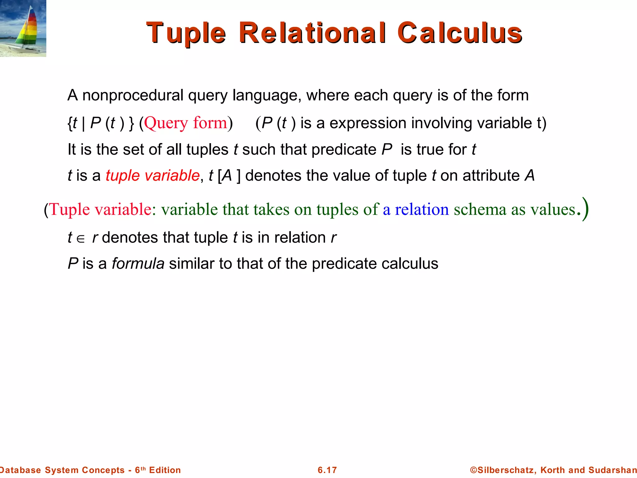 ©Silberschatz, Korth and Sudarshan6.17Database System Concepts - 6th
Edition
Tuple Relational CalculusTuple Relational Calculus
A nonprocedural query language, where each query is of the form
{t | P (t ) } (Query form) (P (t ) is a expression involving variable t)
It is the set of all tuples t such that predicate P is true for t
t is a tuple variable, t [A ] denotes the value of tuple t on attribute A
(Tuple variable: variable that takes on tuples of a relation schema as values.)
t ∈ r denotes that tuple t is in relation r
P is a formula similar to that of the predicate calculus
 