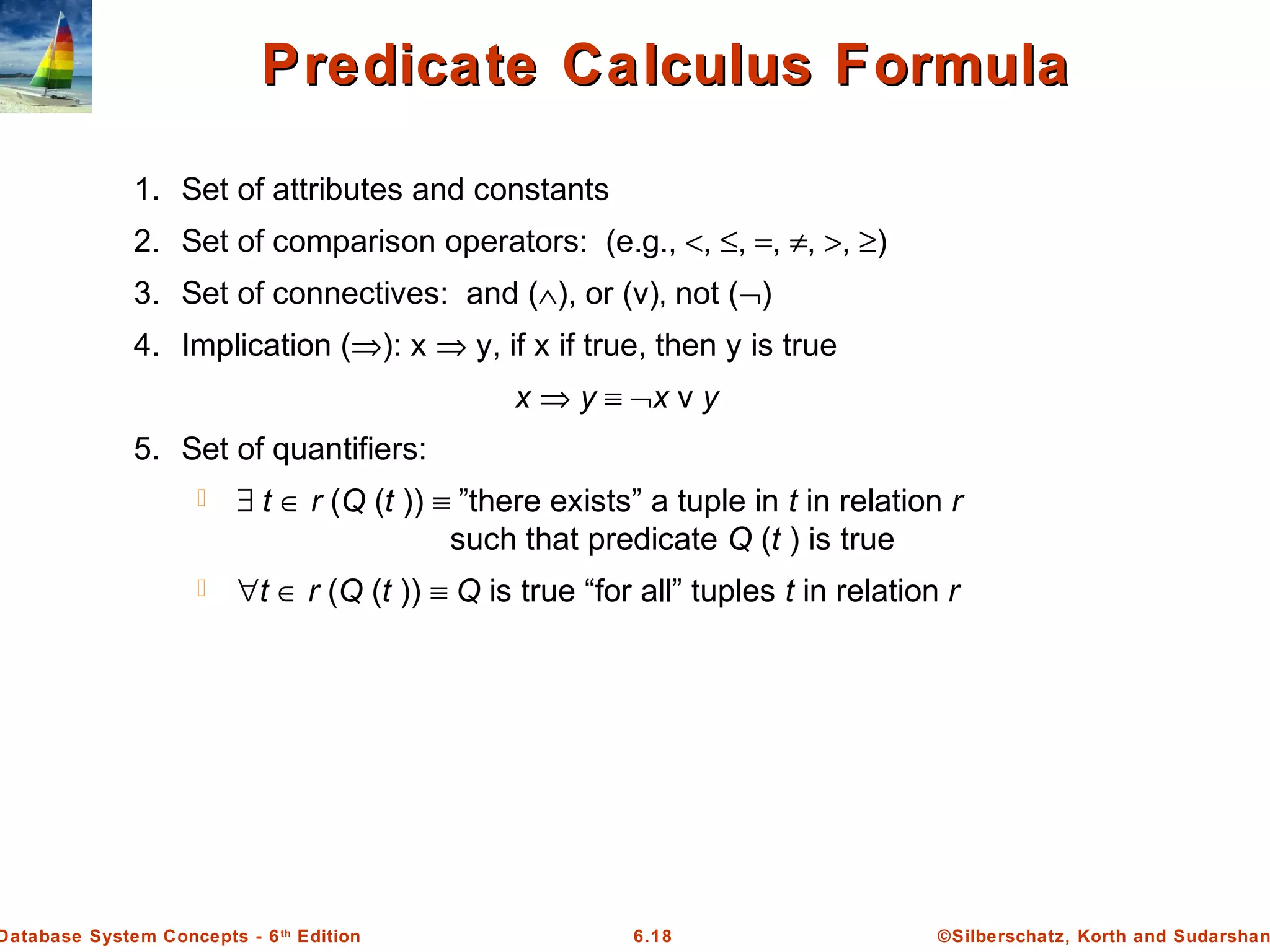 ©Silberschatz, Korth and Sudarshan6.18Database System Concepts - 6th
Edition
Predicate Calculus FormulaPredicate Calculus Formula
1. Set of attributes and constants
2. Set of comparison operators: (e.g., <, ≤, =, ≠, >, ≥)
3. Set of connectives: and (∧), or (v)‚ not (¬)
4. Implication (⇒): x ⇒ y, if x if true, then y is true
x ⇒ y ≡ ¬x v y
5. Set of quantifiers:
 ∃ t ∈ r (Q (t )) ≡ ”there exists” a tuple in t in relation r
such that predicate Q (t ) is true
 ∀t ∈ r (Q (t )) ≡ Q is true “for all” tuples t in relation r
 
