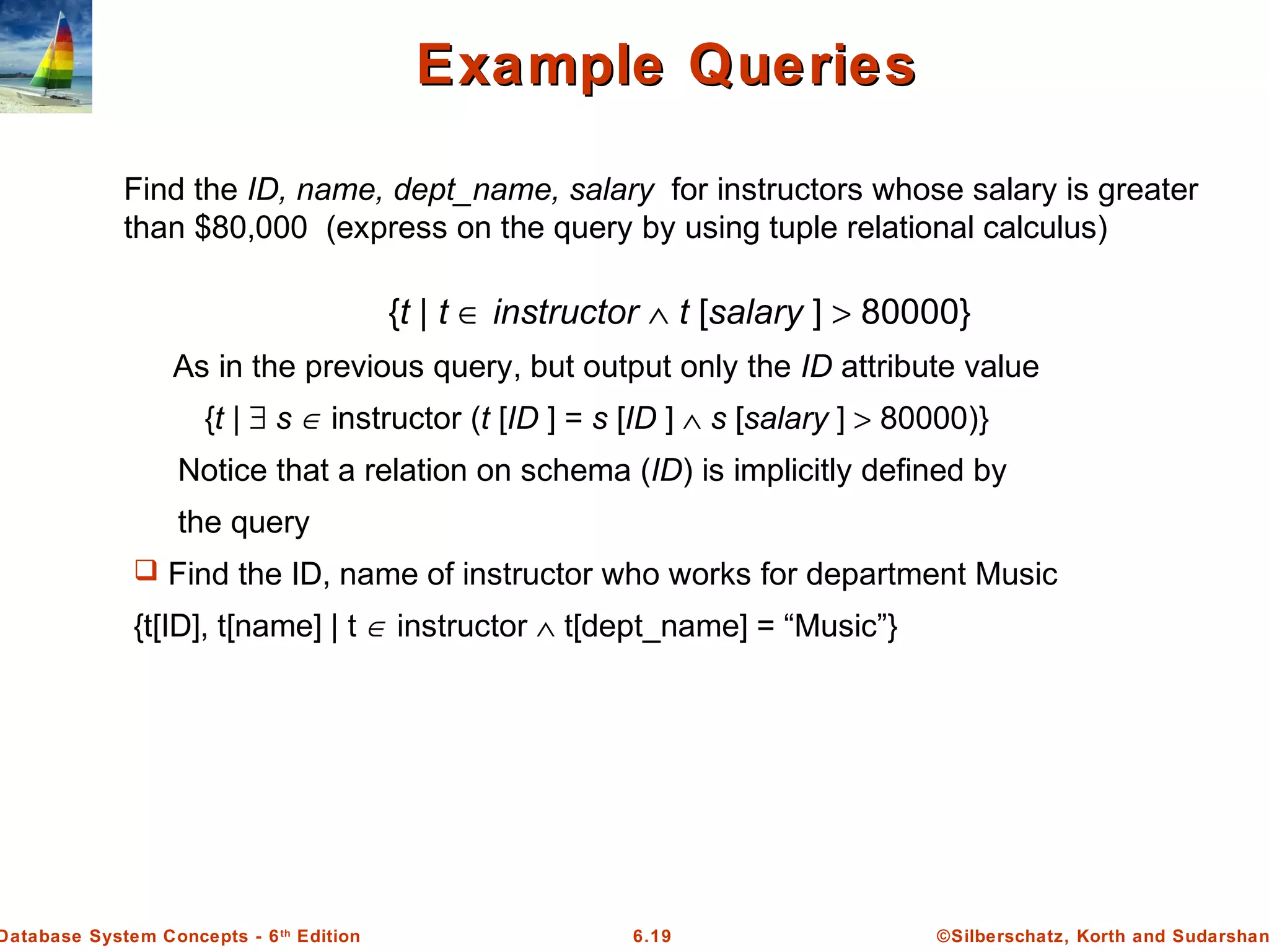 ©Silberschatz, Korth and Sudarshan6.19Database System Concepts - 6th
Edition
Example QueriesExample Queries
Find the ID, name, dept_name, salary for instructors whose salary is greater
than $80,000 (express on the query by using tuple relational calculus)
As in the previous query, but output only the ID attribute value
{t | ∃ s ∈ instructor (t [ID ] = s [ID ] ∧ s [salary ] > 80000)}
Notice that a relation on schema (ID) is implicitly defined by
the query
 Find the ID, name of instructor who works for department Music
{t[ID], t[name] | t ∈ instructor ∧ t[dept_name] = “Music”}
{t | t ∈ instructor ∧ t [salary ] > 80000}
 