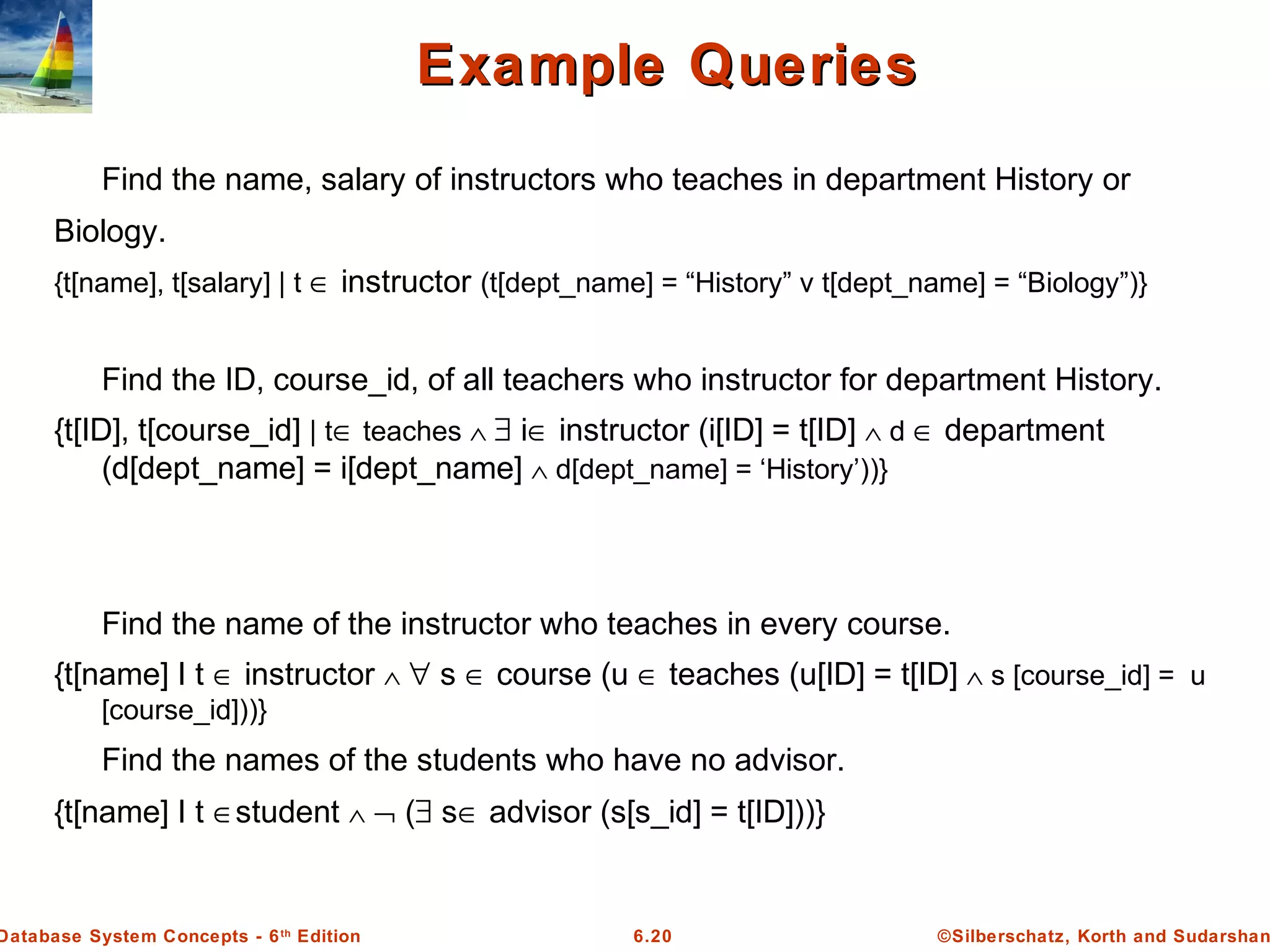 ©Silberschatz, Korth and Sudarshan6.20Database System Concepts - 6th
Edition
Find the name, salary of instructors who teaches in department History or
Biology.
{t[name], t[salary] | t ∈ instructor (t[dept_name] = “History” v t[dept_name] = “Biology”)}
Find the ID, course_id, of all teachers who instructor for department History.
{t[ID], t[course_id] | t∈ teaches ∧ ∃ i∈ instructor (i[ID] = t[ID] ∧ d ∈ department
(d[dept_name] = i[dept_name] ∧ d[dept_name] = ‘History’))}
Find the name of the instructor who teaches in every course.
{t[name] І t ∈ instructor ∧ ∀ s ∈ course (u ∈ teaches (u[ID] = t[ID] ∧ s [course_id] = u
[course_id]))}
Find the names of the students who have no advisor.
{t[name] І t ∈student ∧ ¬ (∃ s∈ advisor (s[s_id] = t[ID]))}
Example QueriesExample Queries
 