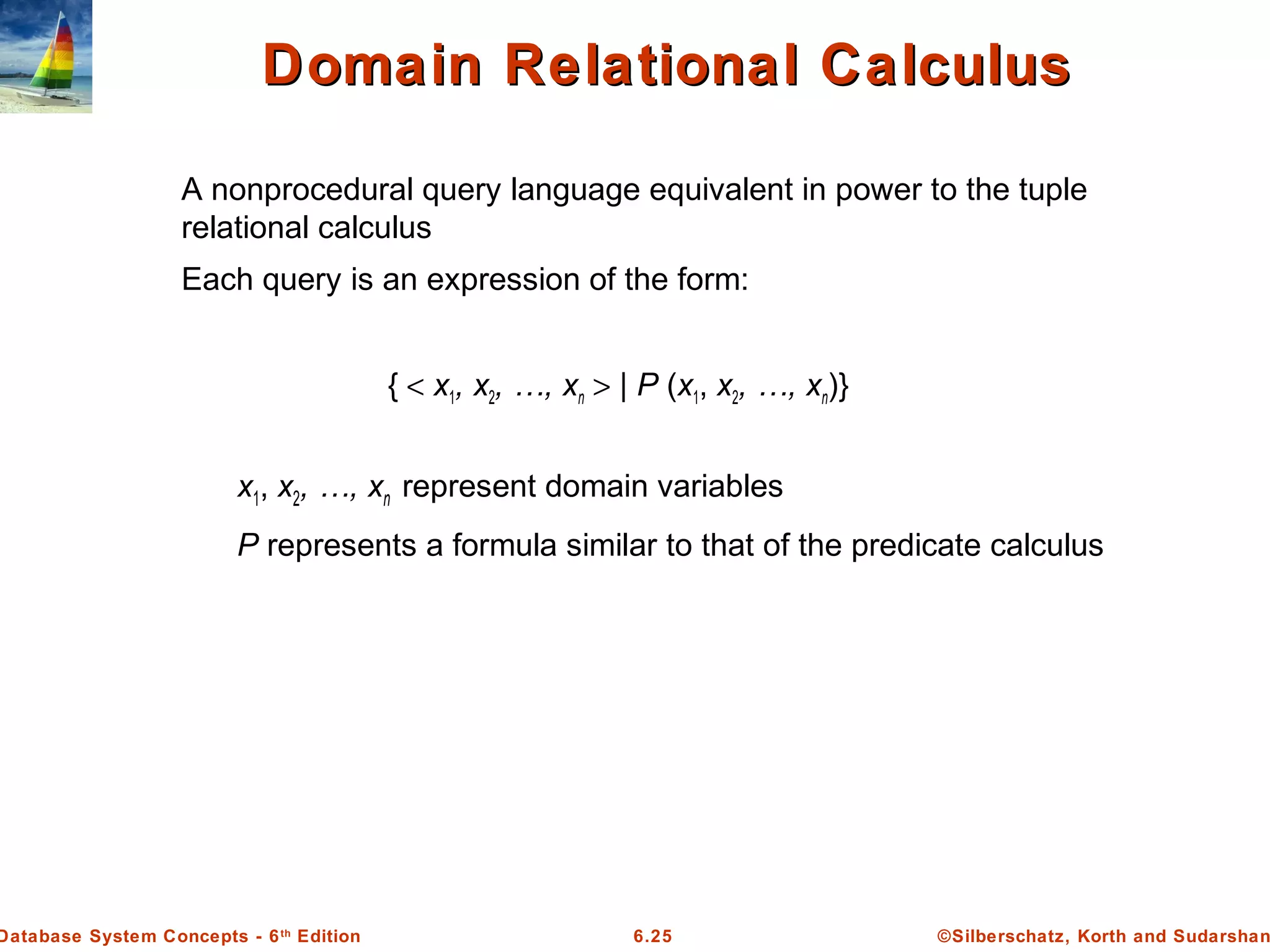 ©Silberschatz, Korth and Sudarshan6.25Database System Concepts - 6th
Edition
Domain Relational CalculusDomain Relational Calculus
A nonprocedural query language equivalent in power to the tuple
relational calculus
Each query is an expression of the form:
{ < x1, x2, …, xn > | P (x1, x2, …, xn)}
x1, x2, …, xn represent domain variables
P represents a formula similar to that of the predicate calculus
 