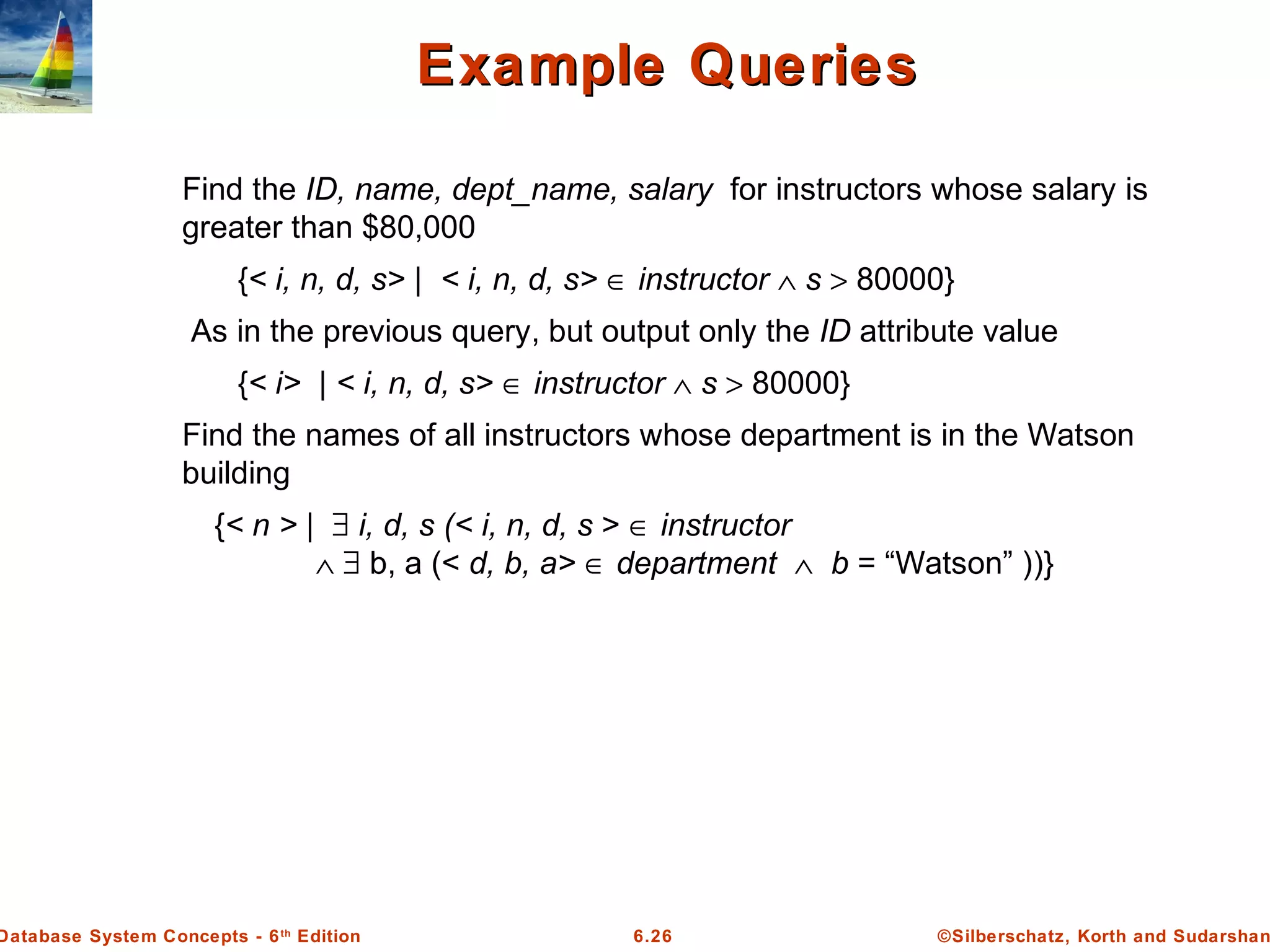 ©Silberschatz, Korth and Sudarshan6.26Database System Concepts - 6th
Edition
Example QueriesExample Queries
Find the ID, name, dept_name, salary for instructors whose salary is
greater than $80,000
{< i, n, d, s> | < i, n, d, s> ∈ instructor ∧ s > 80000}
As in the previous query, but output only the ID attribute value
{< i> | < i, n, d, s> ∈ instructor ∧ s > 80000}
Find the names of all instructors whose department is in the Watson
building
{< n > | ∃ i, d, s (< i, n, d, s > ∈ instructor
∧ ∃ b, a (< d, b, a> ∈ department ∧ b = “Watson” ))}
 