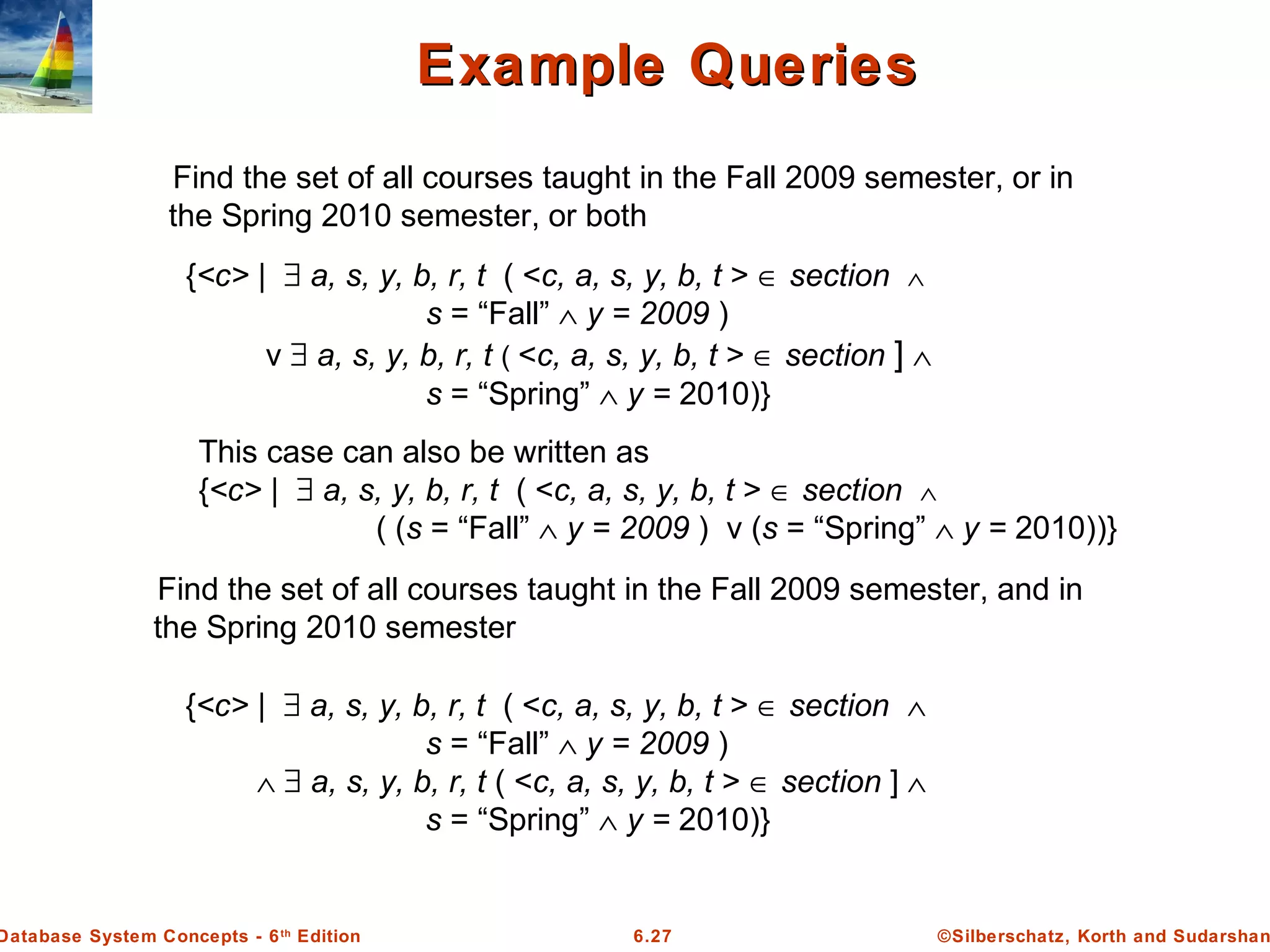 ©Silberschatz, Korth and Sudarshan6.27Database System Concepts - 6th
Edition
Example QueriesExample Queries
{<c> | ∃ a, s, y, b, r, t ( <c, a, s, y, b, t > ∈ section ∧
s = “Fall” ∧ y = 2009 )
v ∃ a, s, y, b, r, t ( <c, a, s, y, b, t > ∈ section ] ∧
s = “Spring” ∧ y = 2010)}
Find the set of all courses taught in the Fall 2009 semester, or in
the Spring 2010 semester, or both
This case can also be written as
{<c> | ∃ a, s, y, b, r, t ( <c, a, s, y, b, t > ∈ section ∧
( (s = “Fall” ∧ y = 2009 ) v (s = “Spring” ∧ y = 2010))}
Find the set of all courses taught in the Fall 2009 semester, and in
the Spring 2010 semester
{<c> | ∃ a, s, y, b, r, t ( <c, a, s, y, b, t > ∈ section ∧
s = “Fall” ∧ y = 2009 )
∧ ∃ a, s, y, b, r, t ( <c, a, s, y, b, t > ∈ section ] ∧
s = “Spring” ∧ y = 2010)}
 