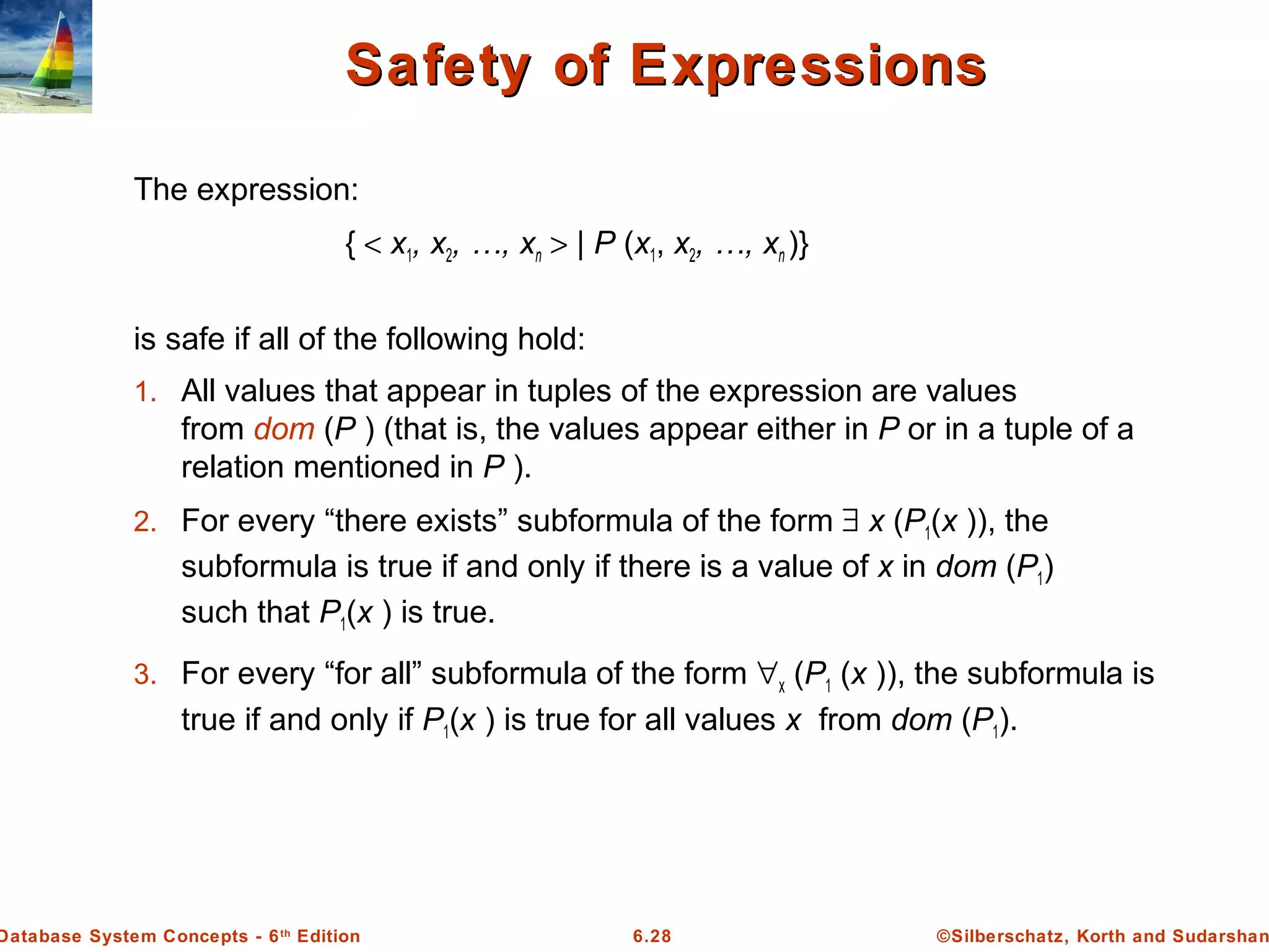 ©Silberschatz, Korth and Sudarshan6.28Database System Concepts - 6th
Edition
Safety of ExpressionsSafety of Expressions
The expression:
{ < x1, x2, …, xn > | P (x1, x2, …, xn )}
is safe if all of the following hold:
1. All values that appear in tuples of the expression are values
from dom (P ) (that is, the values appear either in P or in a tuple of a
relation mentioned in P ).
2. For every “there exists” subformula of the form ∃ x (P1(x )), the
subformula is true if and only if there is a value of x in dom (P1)
such that P1(x ) is true.
3. For every “for all” subformula of the form ∀x (P1 (x )), the subformula is
true if and only if P1(x ) is true for all values x from dom (P1).
 