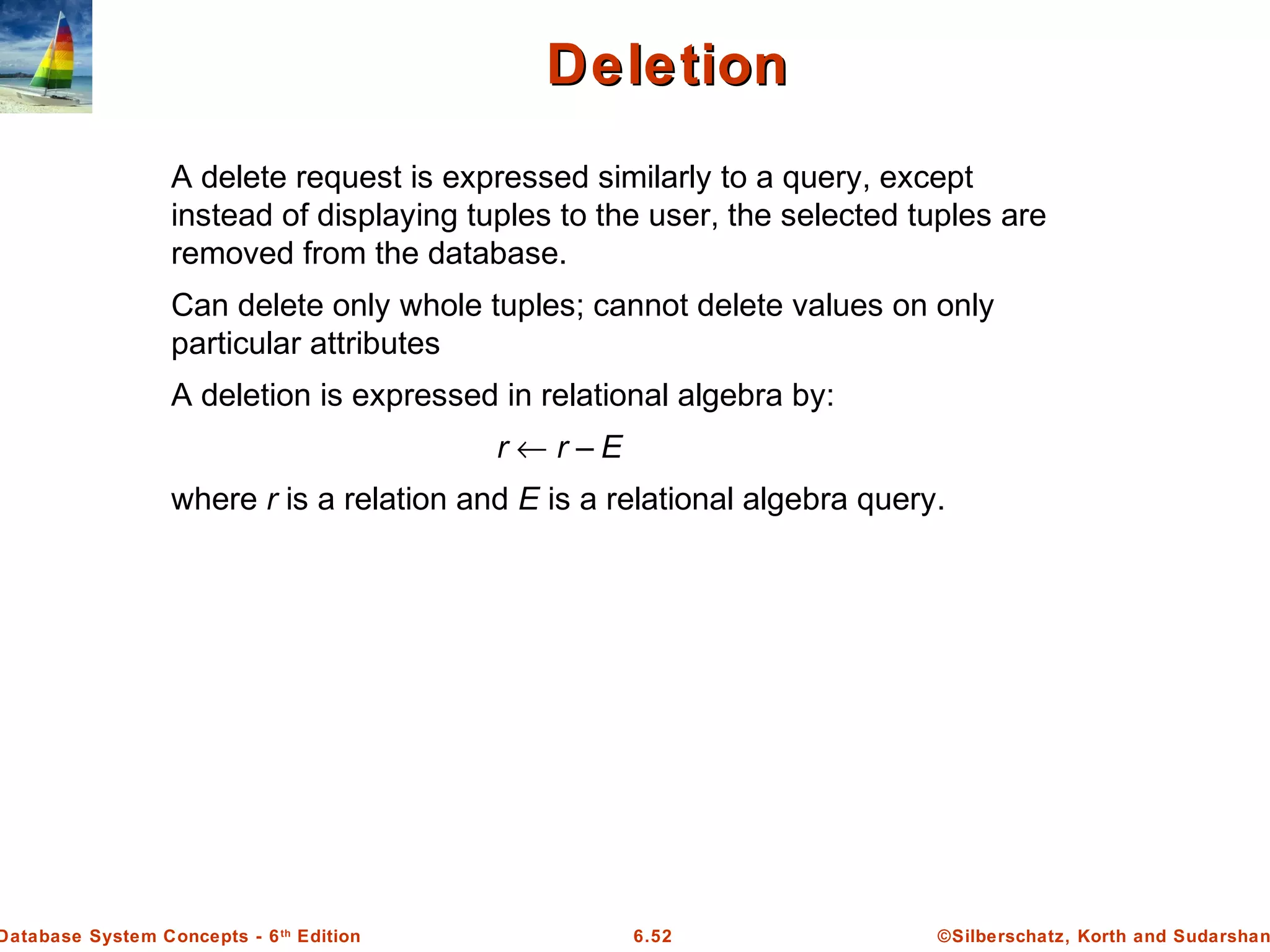 ©Silberschatz, Korth and Sudarshan6.52Database System Concepts - 6th
Edition
DeletionDeletion
A delete request is expressed similarly to a query, except
instead of displaying tuples to the user, the selected tuples are
removed from the database.
Can delete only whole tuples; cannot delete values on only
particular attributes
A deletion is expressed in relational algebra by:
r ← r – E
where r is a relation and E is a relational algebra query.
 