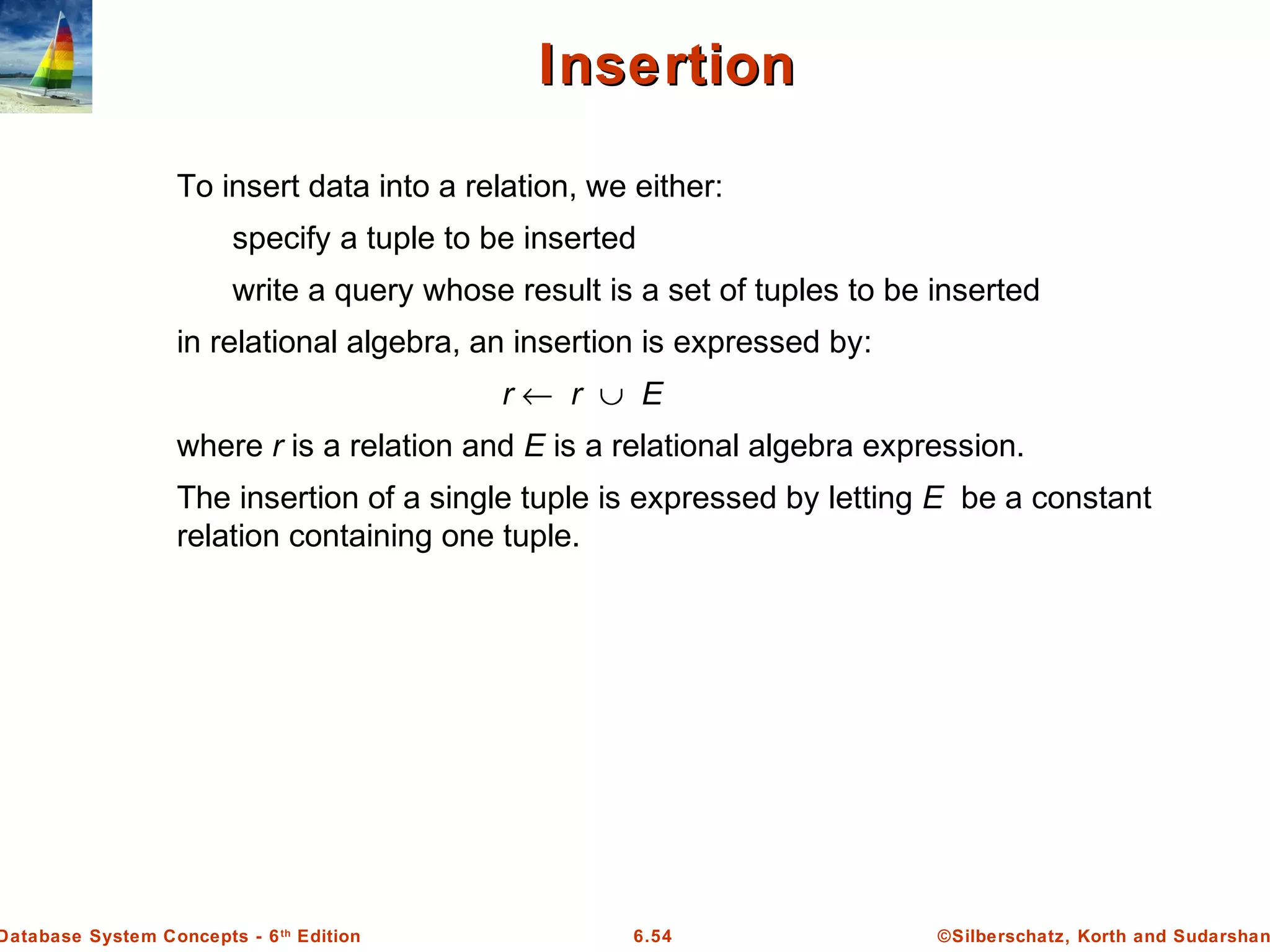 ©Silberschatz, Korth and Sudarshan6.54Database System Concepts - 6th
Edition
InsertionInsertion
To insert data into a relation, we either:
specify a tuple to be inserted
write a query whose result is a set of tuples to be inserted
in relational algebra, an insertion is expressed by:
r ← r ∪ E
where r is a relation and E is a relational algebra expression.
The insertion of a single tuple is expressed by letting E be a constant
relation containing one tuple.
 