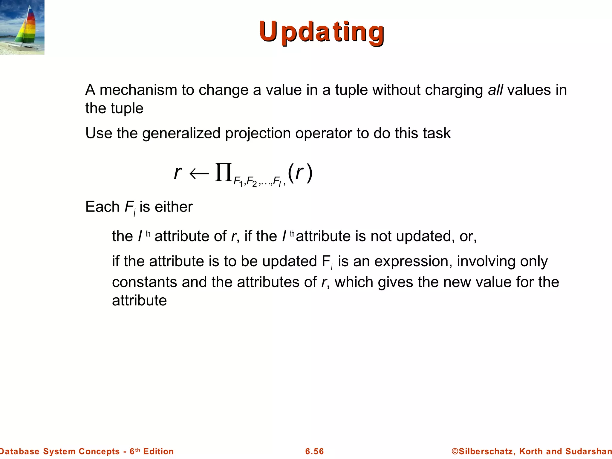©Silberschatz, Korth and Sudarshan6.56Database System Concepts - 6th
Edition
UpdatingUpdating
A mechanism to change a value in a tuple without charging all values in
the tuple
Use the generalized projection operator to do this task
Each Fi is either
the I th
attribute of r, if the I th
attribute is not updated, or,
if the attribute is to be updated Fi is an expression, involving only
constants and the attributes of r, which gives the new value for the
attribute
)(,,,, 21
rr lFFF ∏←
 