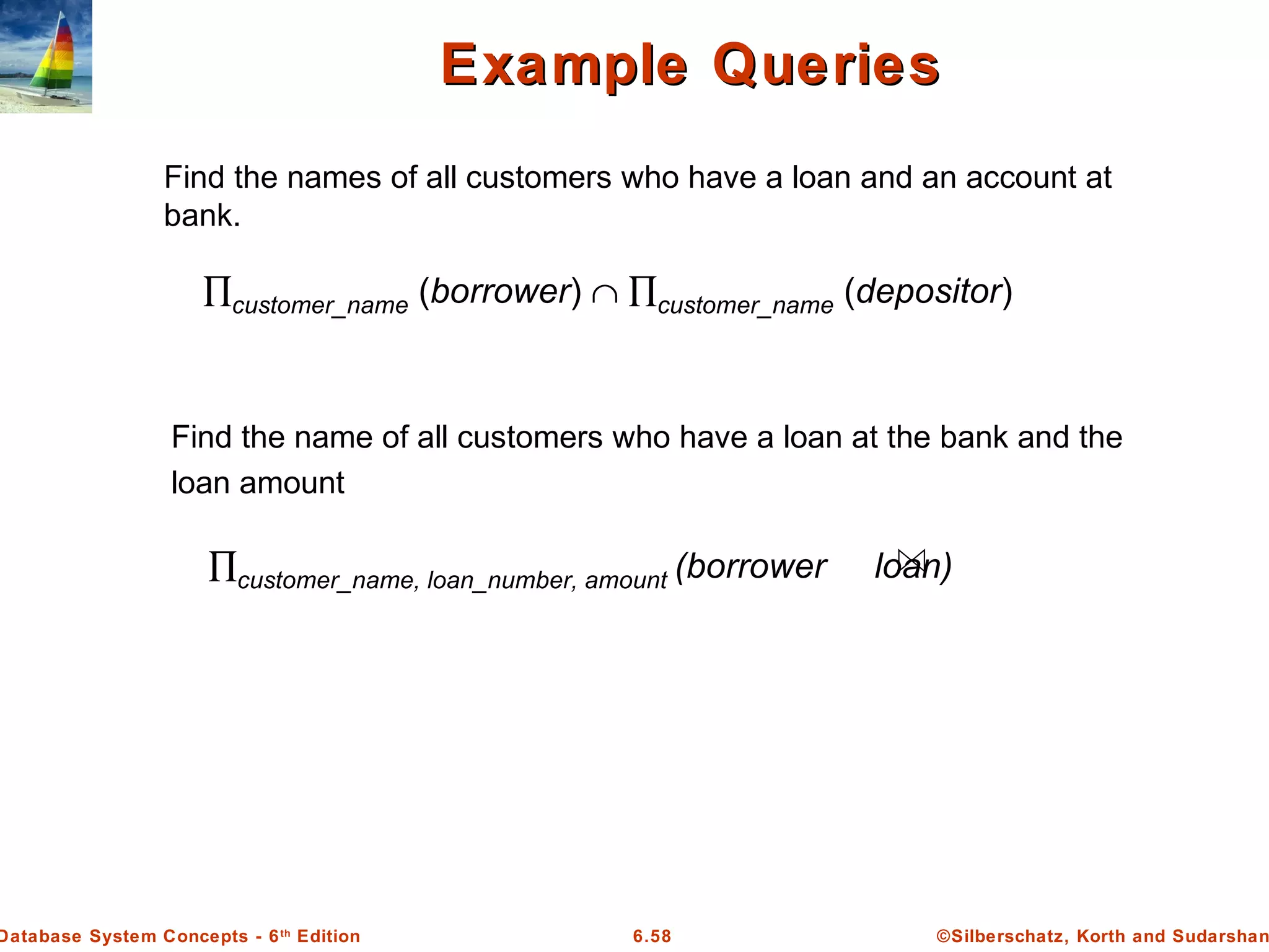 ©Silberschatz, Korth and Sudarshan6.58Database System Concepts - 6th
Edition
Example QueriesExample Queries
Find the names of all customers who have a loan and an account at
bank.
∏customer_name (borrower) ∩ ∏customer_name (depositor)
Find the name of all customers who have a loan at the bank and the
loan amount
∏customer_name, loan_number, amount (borrower loan)
 