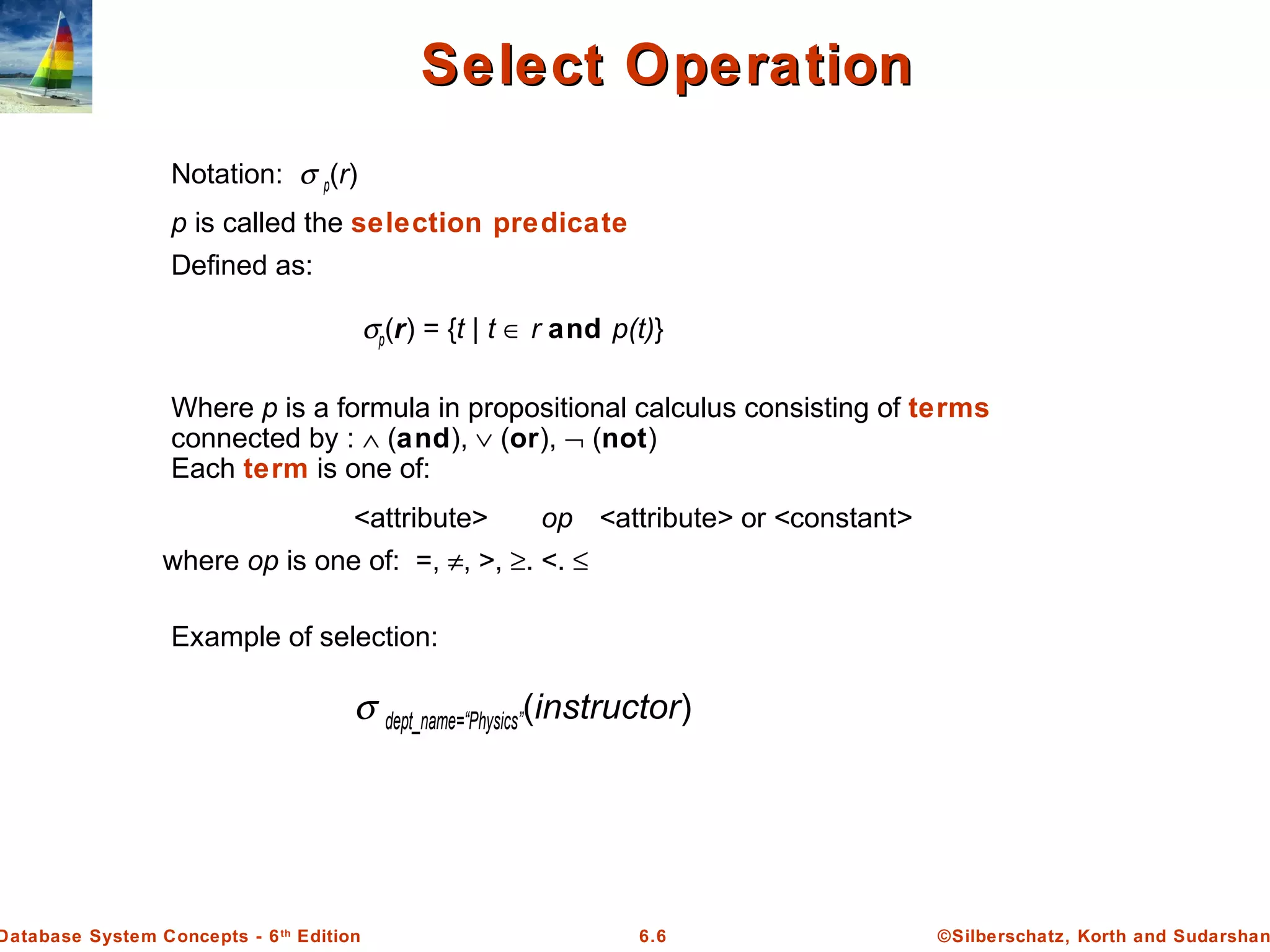 ©Silberschatz, Korth and Sudarshan6.6Database System Concepts - 6th
Edition
Select OperationSelect Operation
Notation: σ p(r)
p is called the selection predicate
Defined as:
σp(r) = {t | t ∈ r and p(t)}
Where p is a formula in propositional calculus consisting of terms
connected by : ∧ (and), ∨ (or), ¬ (not)
Each term is one of:
<attribute> op <attribute> or <constant>
where op is one of: =, ≠, >, ≥. <. ≤
Example of selection:
σ dept_name=“Physics”(instructor)
 