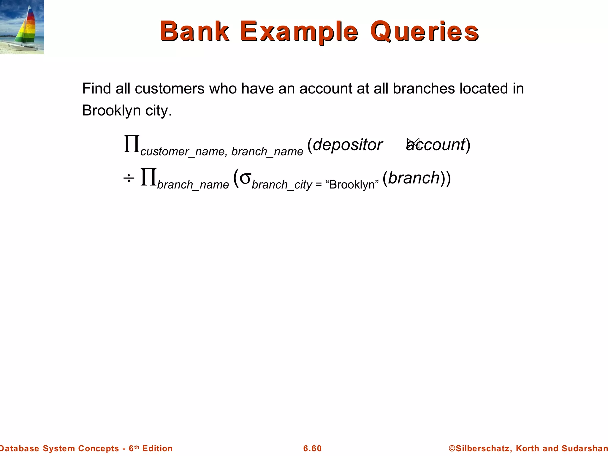 ©Silberschatz, Korth and Sudarshan6.60Database System Concepts - 6th
Edition
Find all customers who have an account at all branches located in
Brooklyn city.
Bank Example QueriesBank Example Queries
∏customer_name, branch_name (depositor account)
÷ ∏branch_name (σbranch_city = “Brooklyn” (branch))
 