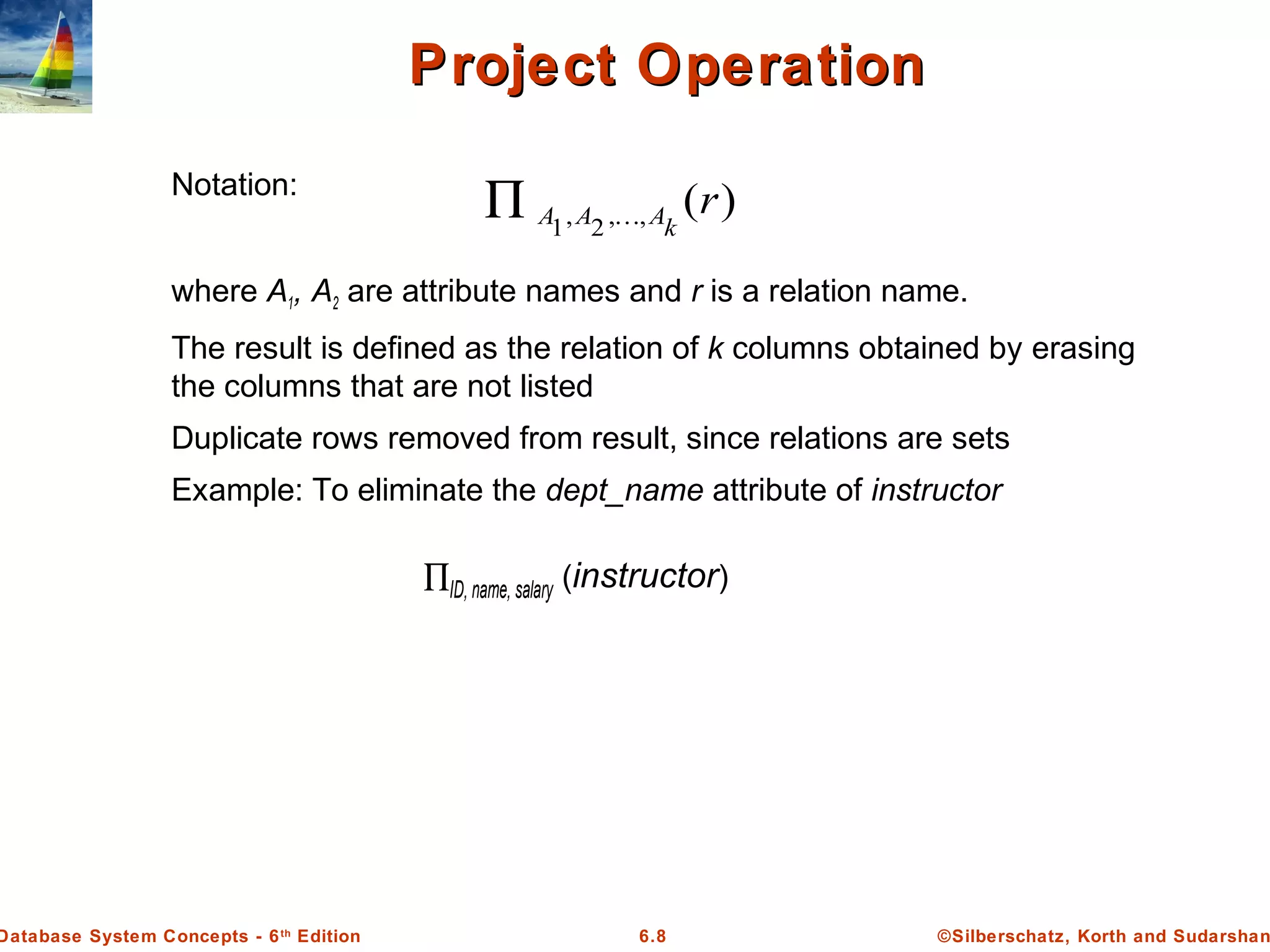 ©Silberschatz, Korth and Sudarshan6.8Database System Concepts - 6th
Edition
Project OperationProject Operation
Notation:
where A1, A2 are attribute names and r is a relation name.
The result is defined as the relation of k columns obtained by erasing
the columns that are not listed
Duplicate rows removed from result, since relations are sets
Example: To eliminate the dept_name attribute of instructor
∏ID, name, salary (instructor)
)(,,2,1
r
kAAA ∏
 