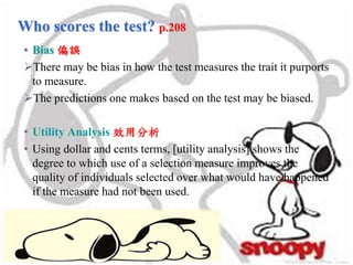 Who scores the test? p.208
• Bias 偏誤
There may be bias in how the test measures the trait it purports
to measure.
The predictions one makes based on the test may be biased.
• Utility Analysis 效用分析
• Using dollar and cents terms, [utility analysis] shows the
degree to which use of a selection measure improves the
quality of individuals selected over what would have happened
if the measure had not been used.
 