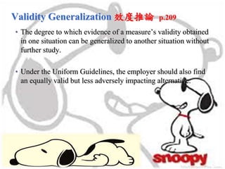 Validity Generalization 效度推論 p.209
• The degree to which evidence of a measure’s validity obtained
in one situation can be generalized to another situation without
further study.
• Under the Uniform Guidelines, the employer should also find
an equally valid but less adversely impacting alternative.
 