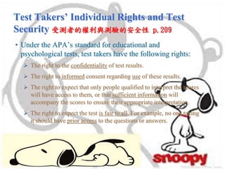 Test Takers’ Individual Rights and Test
Security 受測者的權利與測驗的安全性 p.209
• Under the APA’s standard for educational and
psychological tests, test takers have the following rights:
 The right to the confidentiality of test results.
 The right to informed consent regarding use of these results.
 The right to expect that only people qualified to interpret the scores
will have access to them, or that sufficient information will
accompany the scores to ensure their appropriate interpretation.
 The right to expect the test is fair to all. For example, no one taking
it should have prior access to the questions or answers.
 