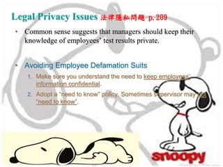 Legal Privacy Issues 法律隱私問題 p.209
• Common sense suggests that managers should keep their
knowledge of employees’ test results private.
• Avoiding Employee Defamation Suits
1. Make sure you understand the need to keep employees’
information confidential.
2. Adopt a “need to know” policy. Sometimes supervisor may not
“need to know”.
 