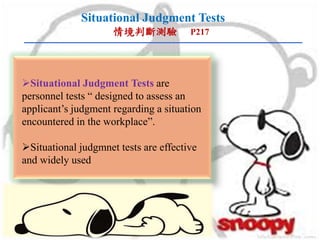 Situational Judgment Tests
情境判斷測驗 P217
Situational Judgment Tests are
personnel tests “ designed to assess an
applicant’s judgment regarding a situation
encountered in the workplace”.
Situational judgmnet tests are effective
and widely used
 