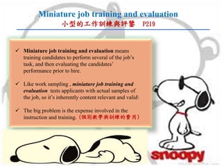 Miniature job training and evaluation
小型的工作訓練與評鑒 P219
 Miniature job training and evaluation means
training candidates to perform several of the job’s
task, and then evaluating the candidates’
performance prior to hire.
 Like work sampling , miniature job training and
evaluation tests applicants with actual samples of
the job, so it’s inherently content relevant and valid
 The big problem is the expense involved in the
instruction and training.(個別教學與訓練的費用）
 