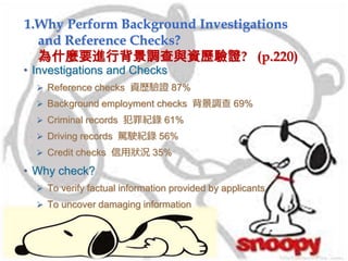 1.Why Perform Background Investigations
and Reference Checks?
為什麼要進行背景調查與資歷驗證? (p.220)
• Investigations and Checks
 Reference checks 資歷驗證 87%
 Background employment checks 背景調查 69%
 Criminal records 犯罪紀錄 61%
 Driving records 駕駛紀錄 56%
 Credit checks 信用狀況 35%
• Why check?
 To verify factual information provided by applicants
 To uncover damaging information
 
