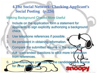 4.The Social Network: Checking Applicant’s
Social Posting (p.224)
Making Background Checks More Useful
1. Include on the application form a statement for
applicants to sign explicitly authorizing a background
check.
2. Use telephone references if possible.
3. Be persistent in obtaining information.
4. Compare the submitted résumé to the application.
5. Ask open-ended questions to elicit more information
from references.
6. Use references provided by the candidate as a source
for other references.
 