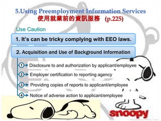 5.Using Preemployment Information Services
使用就業前的資訊服務 (p.225)
1
Notice of adverse action to applicant/employee
Employer certification to reporting agency
2. Acquisition and Use of Background Information
Disclosure to and authorization by applicant/employee
Providing copies of reports to applicant/employee
2
3
4
Use Caution
1. It’s can be tricky complying with EEO laws.
 