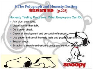 6.The Polygraph and Honesty Testing
測謊與誠實測驗 (p.225)
Honesty Testing Programs: What Employers Can Do
 Ask blunt questions.
 Listen, rather than talk.
 Do a credit check.
 Check all employment and personal references.
 Use paper-and-pencil honesty tests and psychological tests.
 Test for drugs.
 Establish a search-and-seizure policy and conduct searches.
 
