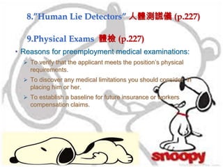 9.Physical Exams 體檢 (p.227)
• Reasons for preemployment medical examinations:
 To verify that the applicant meets the position’s physical
requirements.
 To discover any medical limitations you should consider in
placing him or her.
 To establish a baseline for future insurance or workers
compensation claims.
8.”Human Lie Detectors” 人體測謊儀 (p.227)
 
