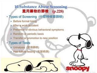 10.Substance Abuse Screening
濫用藥物的篩檢 (p.228)
• Types of Screening (什麼時候會篩檢)
 Before formal hiring
 After a work accident
 Presence of obvious behavioral symptoms
 Random or periodic basis
 Transfer or promotion to new position
• Types of Tests
 Urinalysis (尿液篩檢)
 Hair follicle testing (毛髮檢測)
 