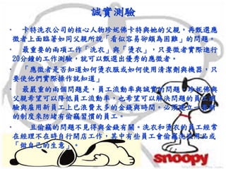 誠實測驗
• 卡特洗衣公司的核心人物珍妮佛卡特與她的父親，再甄選應
徵者上面臨著如同父親所說「看似容易卻頗為困難」的問題。
• 最重要的兩項工作「洗衣」與「燙衣」，只要徵者實際進行
20分鐘的工作測驗，就可以甄選出優秀的應徵者。
• 「應徵者是否知道如何燙衣服或如何使用清潔劑與機器，只
要使他們實際操作就知道」
• 最嚴重的兩個問題是，員工流動率與誠實的問題。珍妮佛與
父親希望可以降低員工流動率，也希望可以解決問題的員工測
驗與雇用新員工上已浪費太多的金錢與時間。必須建立一套新
的制度來防堵有偷竊習慣的員工。
• 且偷竊的問題不見得與金錢有關。洗衣和燙衣的員工經常
在經理不在時自行開店工作，其中有些員工會偷竊洗衣用品或
「做自己的生意」。
 