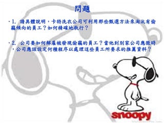 問題
•1. 請具體說明，卡特洗衣公司可利用那些甄選方法來淘汰有偷
竊傾向的員工？如何精確地執行？
•2. 公司要如何解雇被發現偷竊的員工？當他到別家公司應徵時
，公司應該設定何種程序以處理這些員工所要求的推薦資料？
 