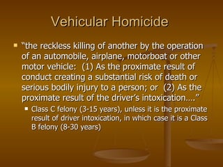 Vehicular Homicide  “ the reckless killing of another by the operation of an automobile, airplane, motorboat or other motor vehicle:  (1) As the proximate result of conduct creating a substantial risk of death or serious bodily injury to a person; or  (2) As the proximate result of the driver’s intoxication….”  Class C felony (3-15 years), unless it is the proximate result of driver intoxication, in which case it is a Class B felony (8-30 years) 