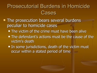 Prosecutorial Burdens in Homicide Cases The prosecution bears several burdens peculiar to homicide cases The victim of the crime must have been alive The defendant’s actions must be the cause of the victim’s death  In some jurisdictions, death of the victim must occur within a stated period of time 