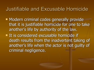 Justifiable and Excusable Homicide Modern criminal codes generally provide that it is justifiable homicide for one to take another’s life by authority of the law.  It is considered excusable homicide if death results from the inadvertent taking of another’s life when the actor is not guilty of criminal negligence. 