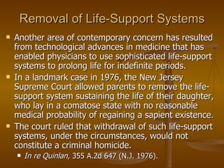 Removal of Life-Support Systems Another area of contemporary concern has resulted from technological advances in medicine that has enabled physicians to use sophisticated life-support systems to prolong life for indefinite periods.  In a landmark case in 1976, the New Jersey Supreme Court allowed parents to remove the life-support system sustaining the life of their daughter, who lay in a comatose state with no reasonable medical probability of regaining a sapient existence.  The court ruled that withdrawal of such life-support systems, under the circumstances, would not constitute a criminal homicide.  In re Quinlan,  355 A.2d 647 (N.J. 1976). 