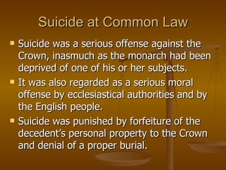 Suicide at Common Law Suicide was a serious offense against the Crown, inasmuch as the monarch had been deprived of one of his or her subjects.  It was also regarded as a serious moral offense by ecclesiastical authorities and by the English people.  Suicide was punished by forfeiture of the decedent’s personal property to the Crown and denial of a proper burial.  
