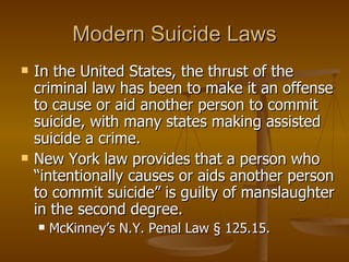 Modern Suicide Laws In the United States, the thrust of the criminal law has been to make it an offense to cause or aid another person to commit suicide, with many states making assisted suicide a crime.  New York law provides that a person who “intentionally causes or aids another person to commit suicide” is guilty of manslaughter in the second degree.  McKinney’s N.Y. Penal Law § 125.15.  