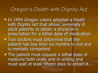 Oregon’s Death with Dignity Act In 1994 Oregon voters adopted a Death with Dignity Act that allows terminally ill adult patients to obtain a physician’s prescription for a lethal dose of medication.  Two doctors must determine that the patient has less than six months to live and is mentally competent.  The patient must request a lethal dose of medicine both orally and in writing and must wait at least fifteen days to obtain it.  