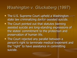 Washington v. Glucksberg  (1997) The U.S. Supreme Court upheld a Washington state law criminalizing doctor-assisted suicide. The Court pointed out that statutes banning assisted suicide are long-standing expressions of the states’ commitment to the protection and preservation of human life.  The Court rejected any parallel between a person’s right to terminate medical treatment and the “right” to have assistance in committing suicide.  