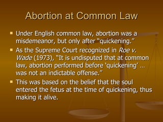 Abortion at Common Law Under English common law, abortion was a misdemeanor, but only after “quickening.” As the Supreme Court recognized in  Roe v. Wade  (1973), “It is undisputed that at common law, abortion performed before ‘quickening’ … was not an indictable offense.”  This was based on the belief that the soul entered the fetus at the time of quickening, thus making it alive.  