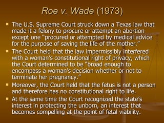 Roe v. Wade  (1973) The U.S. Supreme Court struck down a Texas law that made it a felony to procure or attempt an abortion except one “procured or attempted by medical advice for the purpose of saving the life of the mother.” The Court held that the law impermissibly interfered with a woman’s constitutional right of privacy, which the Court determined to be “broad enough to encompass a woman’s decision whether or not to terminate her pregnancy.”  Moreover, the Court held that the fetus is not a person and therefore has no constitutional right to life.  At the same time the Court recognized the state’s interest in protecting the unborn, an interest that becomes compelling at the point of fetal viability.   