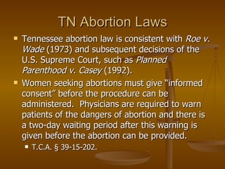 TN Abortion Laws Tennessee abortion law is consistent with  Roe v. Wade  (1973) and subsequent decisions of the U.S. Supreme Court, such as  Planned Parenthood v. Casey  (1992).  Women seeking abortions must give “informed consent” before the procedure can be administered.  Physicians are required to warn patients of the dangers of abortion and there is a two-day waiting period after this warning is given before the abortion can be provided. T.C.A. § 39-15-202. 