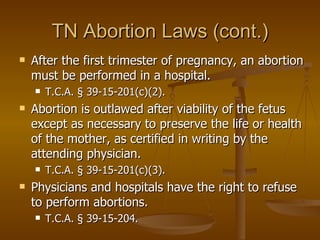 TN Abortion Laws (cont.) After the first trimester of pregnancy, an abortion must be performed in a hospital.  T.C.A. § 39-15-201(c)(2).  Abortion is outlawed after viability of the fetus except as necessary to preserve the life or health of the mother, as certified in writing by the attending physician.  T.C.A. § 39-15-201(c)(3).  Physicians and hospitals have the right to refuse to perform abortions.  T.C.A. § 39-15-204.   