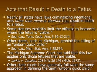 Acts that Result in Death to a Fetus Nearly all states have laws criminalizing intentional acts  other than medical abortion  that result in death to a fetus. Some statutes explicitly limit the offense to instances where the fetus is “viable.”  See, e.g., Tenn. Code. Ann. § 39-13-214.  Other states, such as Michigan, prohibit the killing of an “unborn quick child.”  See, e.g., Mich. Stat. Ann. § 28.554.  The Michigan Supreme Court has said that this law applies only those fetuses that are viable.  Larkin v. Cahalan , 208 N.W.2d 176 (Mich. 1973).  Other state courts have generally followed the same approach in defining the term “unborn quick child.” 