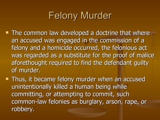 Felony Murder The common law developed a doctrine that where an accused was engaged in the commission of a felony and a homicide occurred, the felonious act was regarded as a substitute for the proof of malice aforethought required to find the defendant guilty of murder.  Thus, it became felony murder when an accused unintentionally killed a human being while committing, or attempting to commit, such common-law felonies as burglary, arson, rape, or robbery.  