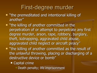 First-degree murder  “ the premeditated and intentional killing of another”  “ the killing of another committed in the perpetration of or attempt to perpetrate any first degree murder, arson, rape, robbery, burglary, theft, kidnapping, aggravated child abuse, aggravated child neglect or aircraft piracy”  “ the killing of another committed as the result of the unlawful throwing, placing or discharging of a destructive device or bomb”  Capital crime   Death penalty; life imprisonment 
