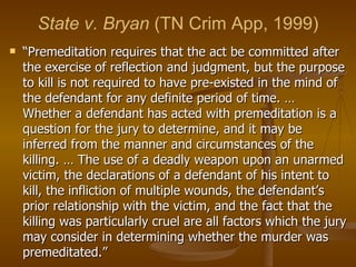 State v. Bryan  (TN Crim App, 1999) “ Premeditation requires that the act be committed after the exercise of reflection and judgment, but the purpose to kill is not required to have pre-existed in the mind of the defendant for any definite period of time. … Whether a defendant has acted with premeditation is a question for the jury to determine, and it may be inferred from the manner and circumstances of the killing. … The use of a deadly weapon upon an unarmed victim, the declarations of a defendant of his intent to kill, the infliction of multiple wounds, the defendant’s prior relationship with the victim, and the fact that the killing was particularly cruel are all factors which the jury may consider in determining whether the murder was premeditated.” 