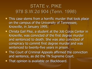 STATE v. PIKE 978 S.W.2d 904 (Tenn. 1998) This case stems from a horrific murder that took place on the campus of the University of Tennessee, Knoxville, in January 1995.  Christa Gail Pike, a student at the Job Corps Center in Knoxville, was convicted of the first degree murder and sentenced to death. She was also convicted of conspiracy to commit first degree murder and was sentenced to twenty-five years in prison.  The Court of Criminal Appeals affirmed the conviction and sentence, as did the TN Supreme Court.  That opinion is available on Blackboard. 